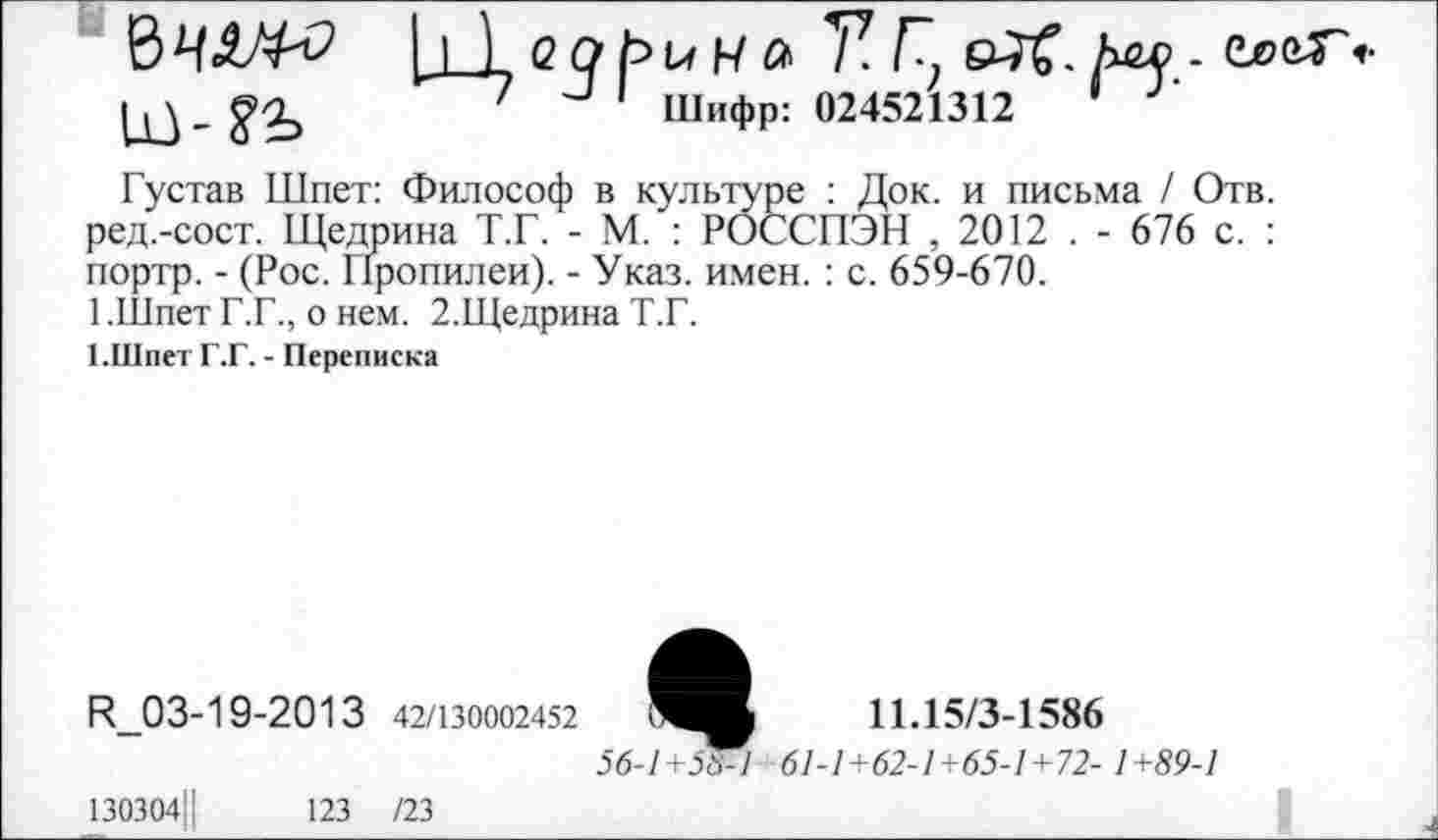 ﻿
I 1 <2 о и к а 7? Г. Ьы . еееГ»
7 -' 1 Шифр: 024521312	1
Густав Шпет: Философ в культуре : Док. и письма / Отв. ред.-сост. Щедрина Т.Г. - М. : РОССПЭН , 2012 . - 676 с. : портр. - (Рос. Пропилеи). - Указ. имен. : с. 659-670.
1 .Шпет Г.Г., о нем. 2.Щедрина Т.Г.
1.Шпет Г.Г. - Переписка
И_03-19-2013 42/130002452 ..чв 11.15/3-1586
56-1+5^1 61-1+62-1+65-1+72- 1+89-1
I
130304Ц
123 /23